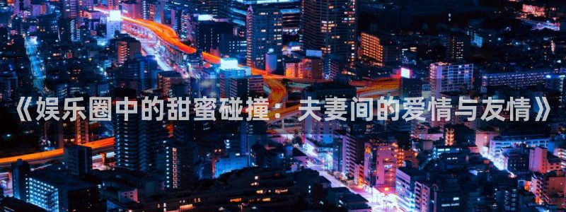 one游戏体育平台：《娱乐圈中的甜蜜碰撞：夫妻间的爱情与友情》